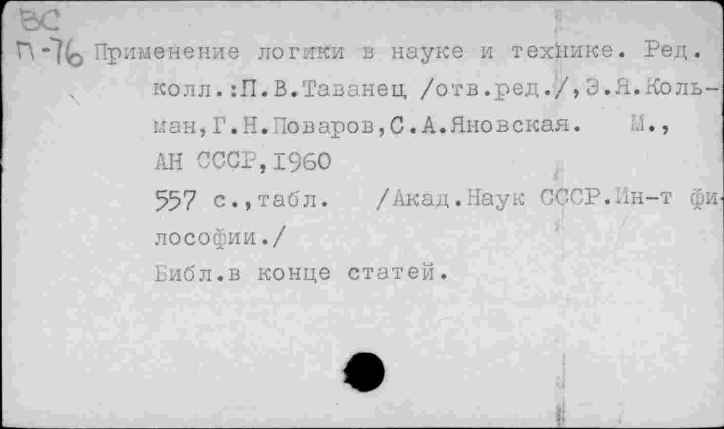 ﻿""Ко Применение логики в науке и технике. Ред. колл. :П.В.Таванец /отв.ред./, Э.Я.гСоль-ман,Г.Н.Поваров,С.А.Яновская.	М»,
АН СССР,1960
557 с.,табл. /Акад.Наук СССР.Нн-т фИ' лософии./
Библ.в конце статей.